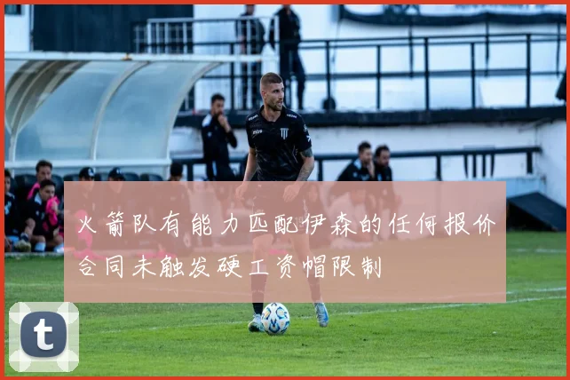 火箭队有能力匹配伊森的任何报价合同未触发硬工资帽限制