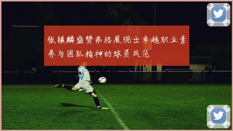 张镇麟盛赞弗格展现出卓越职业素养与团队精神的球员风范
