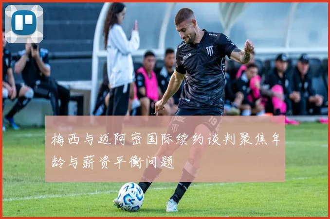 梅西与迈阿密国际续约谈判聚焦年龄与薪资平衡问题