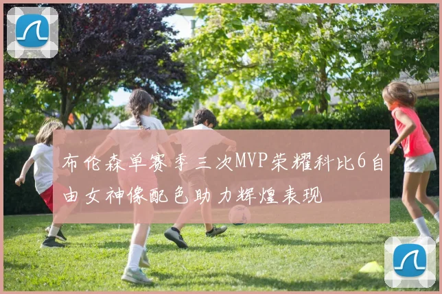 布伦森单赛季三次MVP荣耀科比6自由女神像配色助力辉煌表现