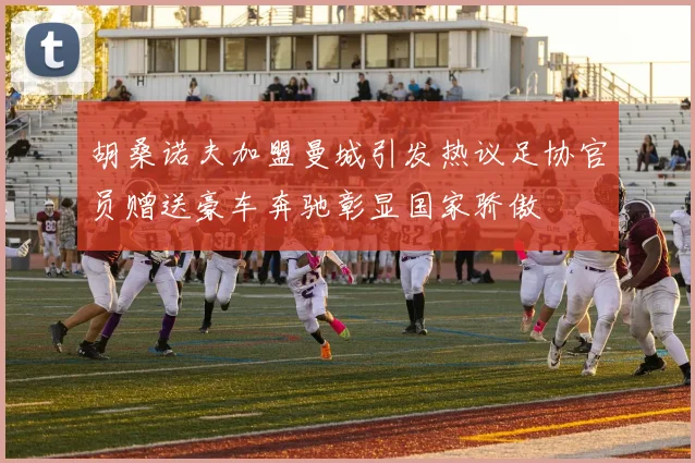 胡桑诺夫加盟曼城引发热议足协官员赠送豪车奔驰彰显国家骄傲