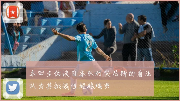 本田圭佑谈日本队对突尼斯的看法认为其挑战性超越瑞典