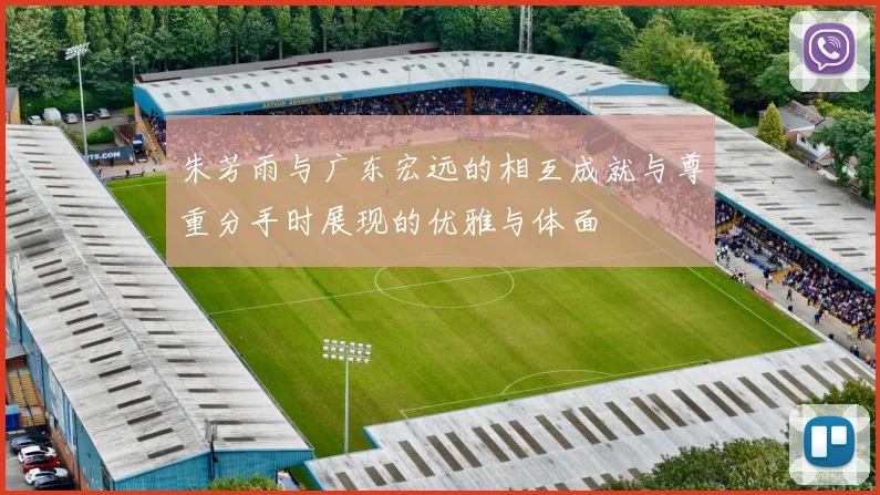 朱芳雨与广东宏远的相互成就与尊重分手时展现的优雅与体面