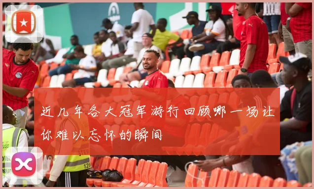 近几年各大冠军游行回顾哪一场让你难以忘怀的瞬间