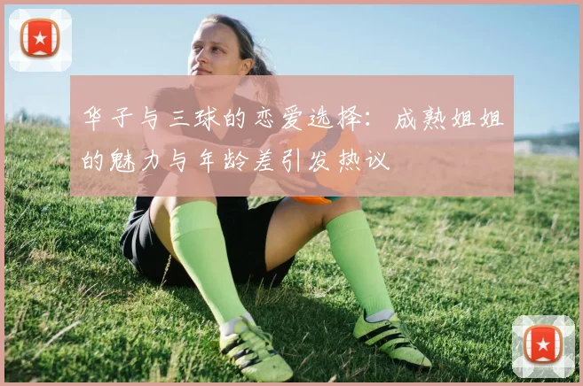 华子与三球的恋爱选择：成熟姐姐的魅力与年龄差引发热议
