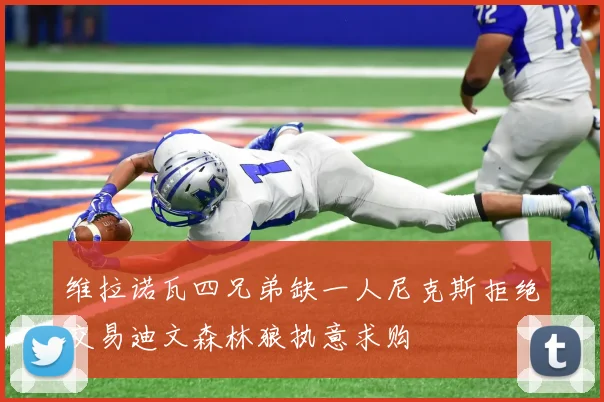 维拉诺瓦四兄弟缺一人尼克斯拒绝交易迪文森林狼执意求购