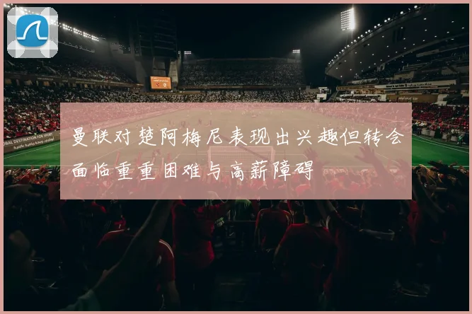 曼联对楚阿梅尼表现出兴趣但转会面临重重困难与高薪障碍