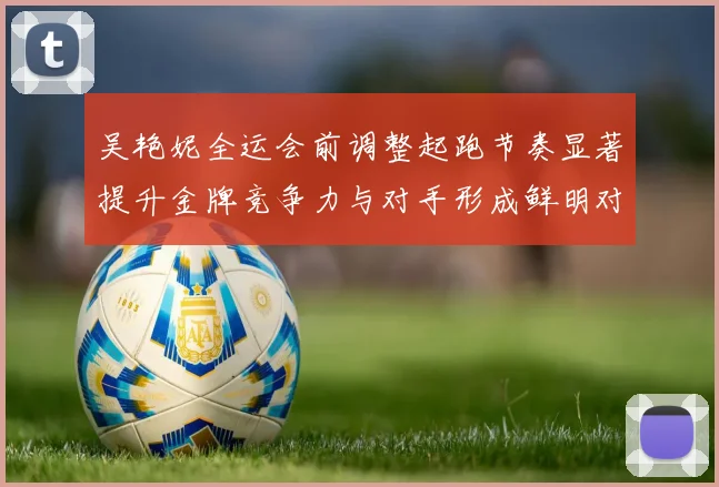 吴艳妮全运会前调整起跑节奏显著提升金牌竞争力与对手形成鲜明对比