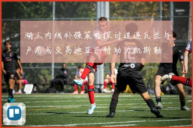 湖人内线补强策略探讨追逐瓦兰与卢尼或交易迪亚巴特助力凯斯勒