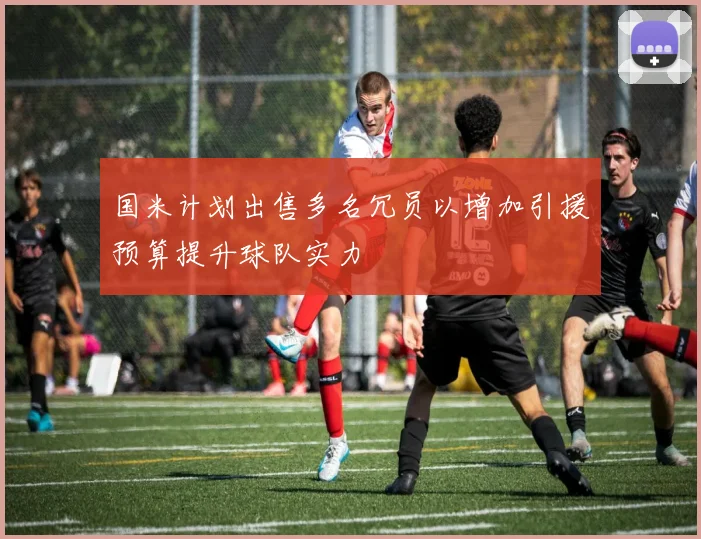 国米计划出售多名冗员以增加引援预算提升球队实力