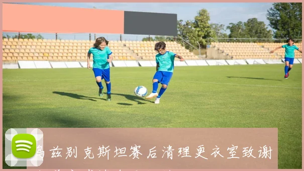乌兹别克斯坦赛后清理更衣室致谢东道主球迷自发捡垃圾