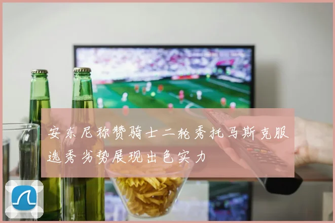 安东尼称赞骑士二轮秀托马斯克服选秀劣势展现出色实力