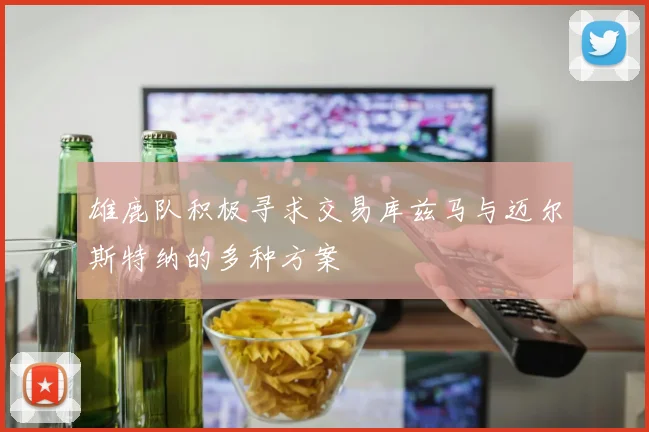 雄鹿队积极寻求交易库兹马与迈尔斯特纳的多种方案