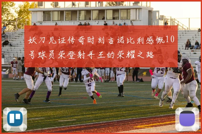 妖刀见证传奇时刻吉诺比利感慨10号球员荣登射手王的荣耀之路